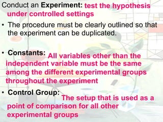 Conduct an  Experiment:  The procedure must be clearly outlined so that the experiment can be duplicated. Constants:  Control Group:  under controlled settings test the hypothesis All variables other than the  independent variable must be the same among the different experimental groups throughout the experiment point of comparison for all other experimental groups The setup that is used as a  