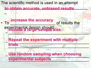 The scientific method is used in an attempt ______________________________________ To ____________________ of results the experimental design should: _________________________________________ __________________________________________________________________________________ __________________________________________________________________________________ to obtain accurate, unbiased results increase the accuracy Include a large sample size Repeat the experiment with multiple trials Use random sampling when choosing experimental subjects 