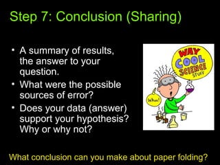 Step 7: Conclusion (Sharing)
• A summary of results,
the answer to your
question.
• What were the possible
sources of error?
• Does your data (answer)
support your hypothesis?
Why or why not?
What conclusion can you make about paper folding?
 