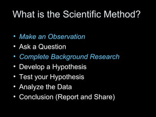 What is the Scientific Method?
• Make an Observation
• Ask a Question
• Complete Background Research
• Develop a Hypothesis
• Test your Hypothesis
• Analyze the Data
• Conclusion (Report and Share)
 