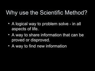 Why use the Scientific Method?
• A logical way to problem solve - in all
aspects of life.
• A way to share information that can be
proved or disproved.
• A way to find new information
 