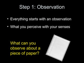 Step 1: Observation
• Everything starts with an observation
• What you perceive with your senses
What can you
observe about a
piece of paper?
 