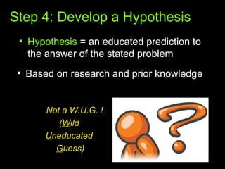 Step 4: Develop a Hypothesis
• Hypothesis = an educated prediction to
the answer of the stated problem
• Based on research and prior knowledge
Not a W.U.G. !
(Wild
Uneducated
Guess)
 