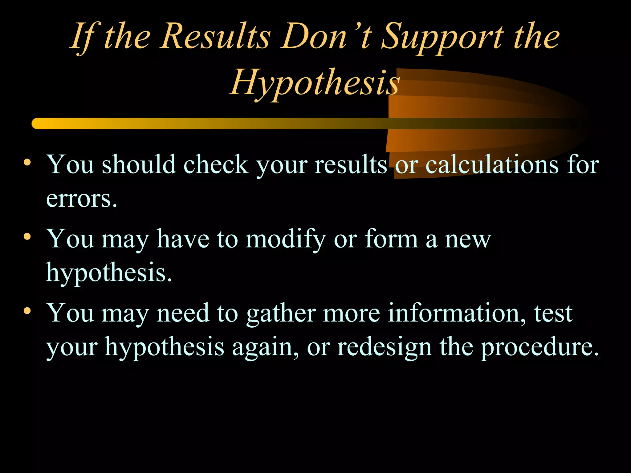 If the Results Don’t Support the
Hypothesis
• You should check your results or calculations for
errors.
• You may have to modify or form a new
hypothesis.
• You may need to gather more information, test
your hypothesis again, or redesign the procedure.
 