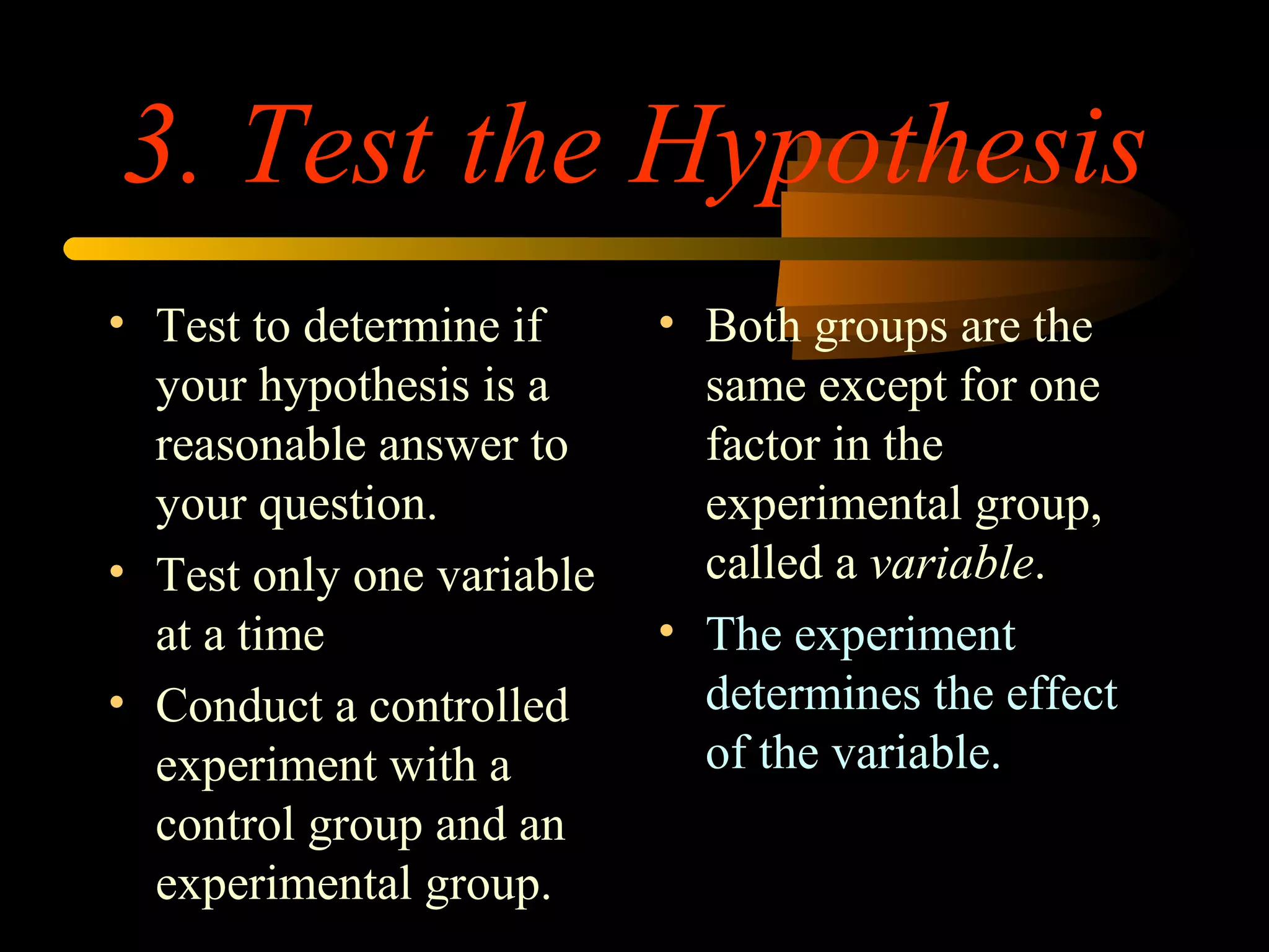 3. Test the Hypothesis
• Test to determine if
your hypothesis is a
reasonable answer to
your question.
• Test only one variable
at a time
• Conduct a controlled
experiment with a
control group and an
experimental group.
• Both groups are the
same except for one
factor in the
experimental group,
called a variable.
• The experiment
determines the effect
of the variable.
 