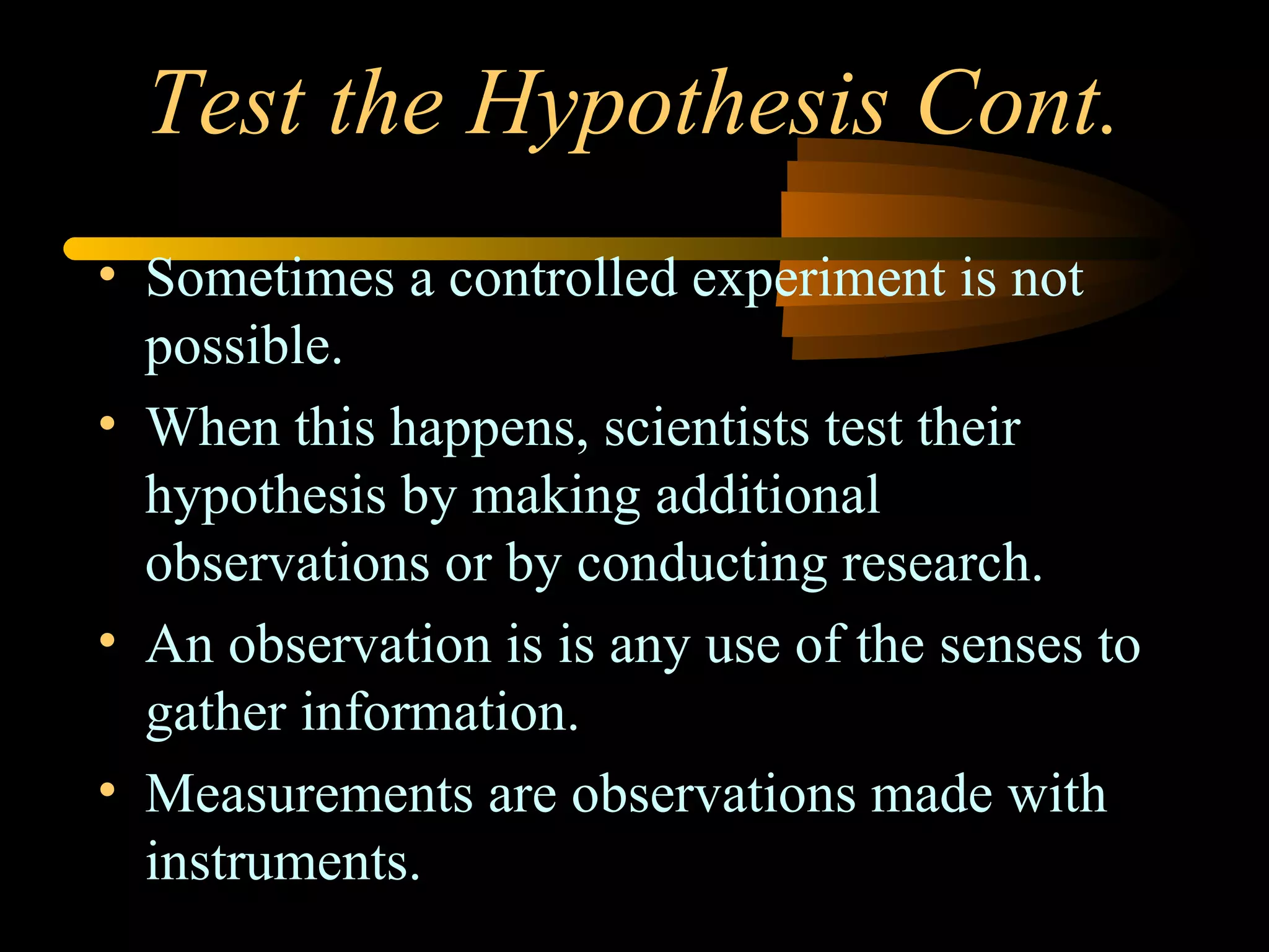 Test the Hypothesis Cont.
• Sometimes a controlled experiment is not
possible.
• When this happens, scientists test their
hypothesis by making additional
observations or by conducting research.
• An observation is is any use of the senses to
gather information.
• Measurements are observations made with
instruments.
 