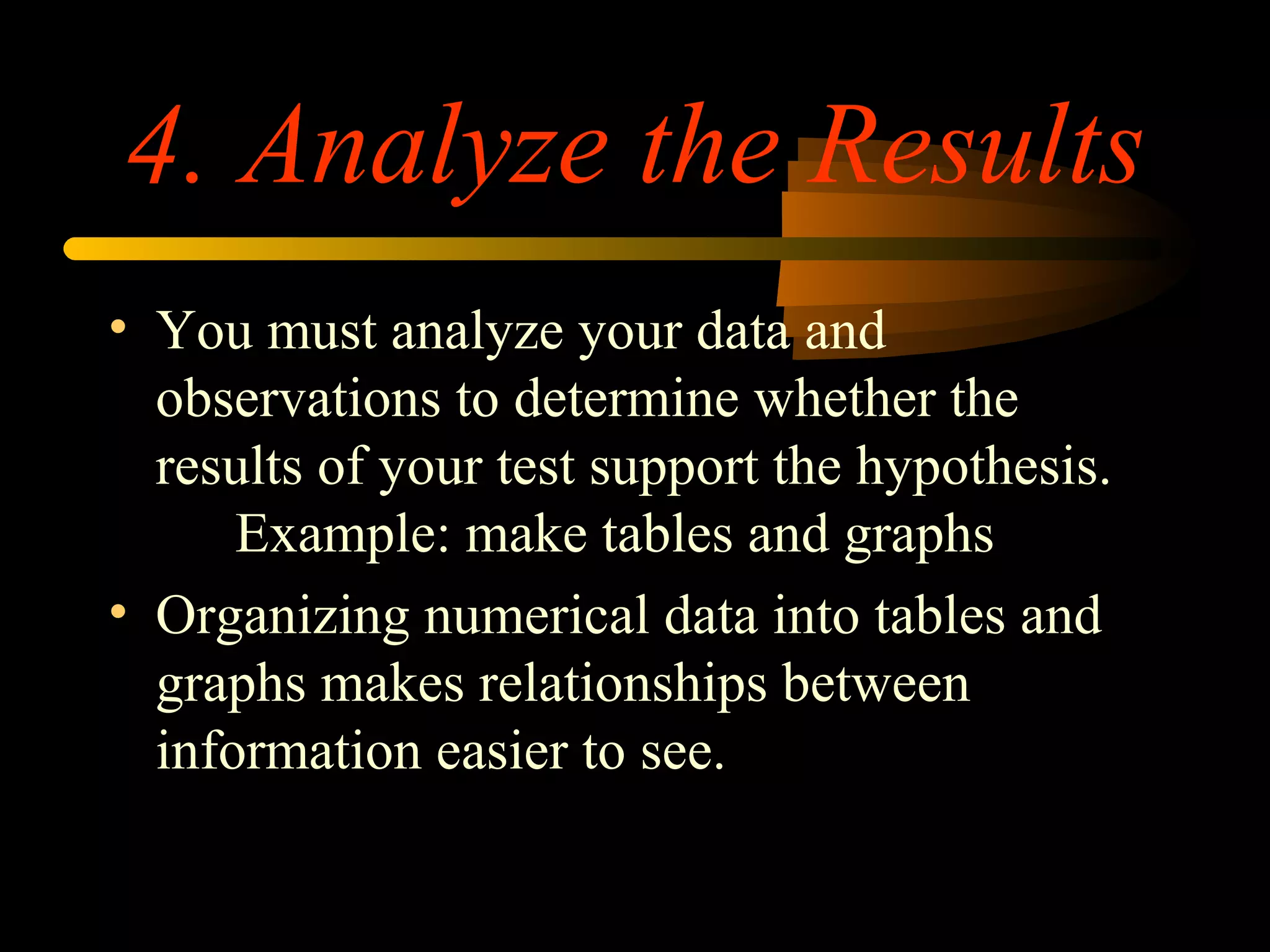 4. Analyze the Results
• You must analyze your data and
observations to determine whether the
results of your test support the hypothesis.
Example: make tables and graphs
• Organizing numerical data into tables and
graphs makes relationships between
information easier to see.
 