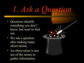 1. Ask a Question
• Questions identify
something you don’t
know, but want to find
out.
• We ask a question
after making many
observations.
• An observation is any
use of the senses to
gather information.
 