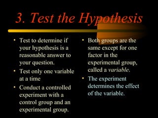 3. Test the Hypothesis
• Test to determine if
your hypothesis is a
reasonable answer to
your question.
• Test only one variable
at a time
• Conduct a controlled
experiment with a
control group and an
experimental group.
• Both groups are the
same except for one
factor in the
experimental group,
called a variable.
• The experiment
determines the effect
of the variable.
 