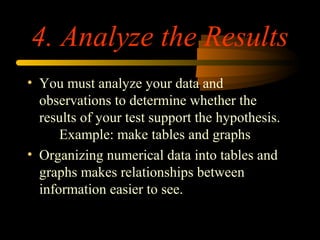 4. Analyze the Results
• You must analyze your data and
observations to determine whether the
results of your test support the hypothesis.
Example: make tables and graphs
• Organizing numerical data into tables and
graphs makes relationships between
information easier to see.
 