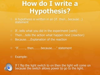 How do I write a
Hypothesis?
 A hypothesis is written in an (if…then...because…)
statement
 If…tells what you did in the experiment (verb)
 Then….tells the action what happen next (reaction)
 Because…..Explanation of the reaction
 “If………, then………because…..” statement
 Example:
 If I flip the light switch to on then the light will come on
because the switch allows power to go to the light.
 