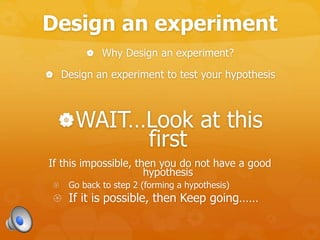 Design an experiment
 Why Design an experiment?
 Design an experiment to test your hypothesis
WAIT…Look at this
first
If this impossible, then you do not have a good
hypothesis
 Go back to step 2 (forming a hypothesis)
 If it is possible, then Keep going……
 