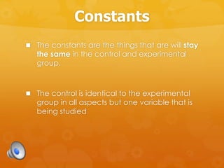 Constants
 The constants are the things that are will stay
the same in the control and experimental
group.
 The control is identical to the experimental
group in all aspects but one variable that is
being studied
 