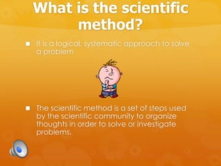 What is the scientific
method?
 It is a logical, systematic approach to solve
a problem
 The scientific method is a set of steps used
by the scientific community to organize
thoughts in order to solve or investigate
problems.
 