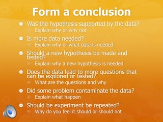 Form a conclusion
 Was the hypothesis supported by the data?
 Explain why or why not
 Is more data needed?
 Explain why or what data is needed
 Should a new hypothesis be made and
tested?
 Explain why a new hypothesis is needed
 Does the data lead to more questions that
can be explored or tested?
 What are the questions and why
 Did some problem contaminate the data?
 Explain what happen
 Should be experiment be repeated?
 Why do you feel it should or should not
 