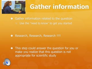 Gather information
 Gather information related to the question
 Use the “need to know” to get you started
 Research, Research, Research !!!!
 This step could answer the question for you or
make you realize that this question is not
appropriate for scientific study
 