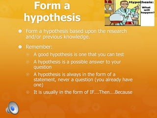 Form a
hypothesis
 Form a hypothesis based upon the research
and/or previous knowledge.
 Remember:
 A good hypothesis is one that you can test
 A hypothesis is a possible answer to your
question
 A hypothesis is always in the form of a
statement, never a question (you already have
one)
 It is usually in the form of IF….Then….Because
 