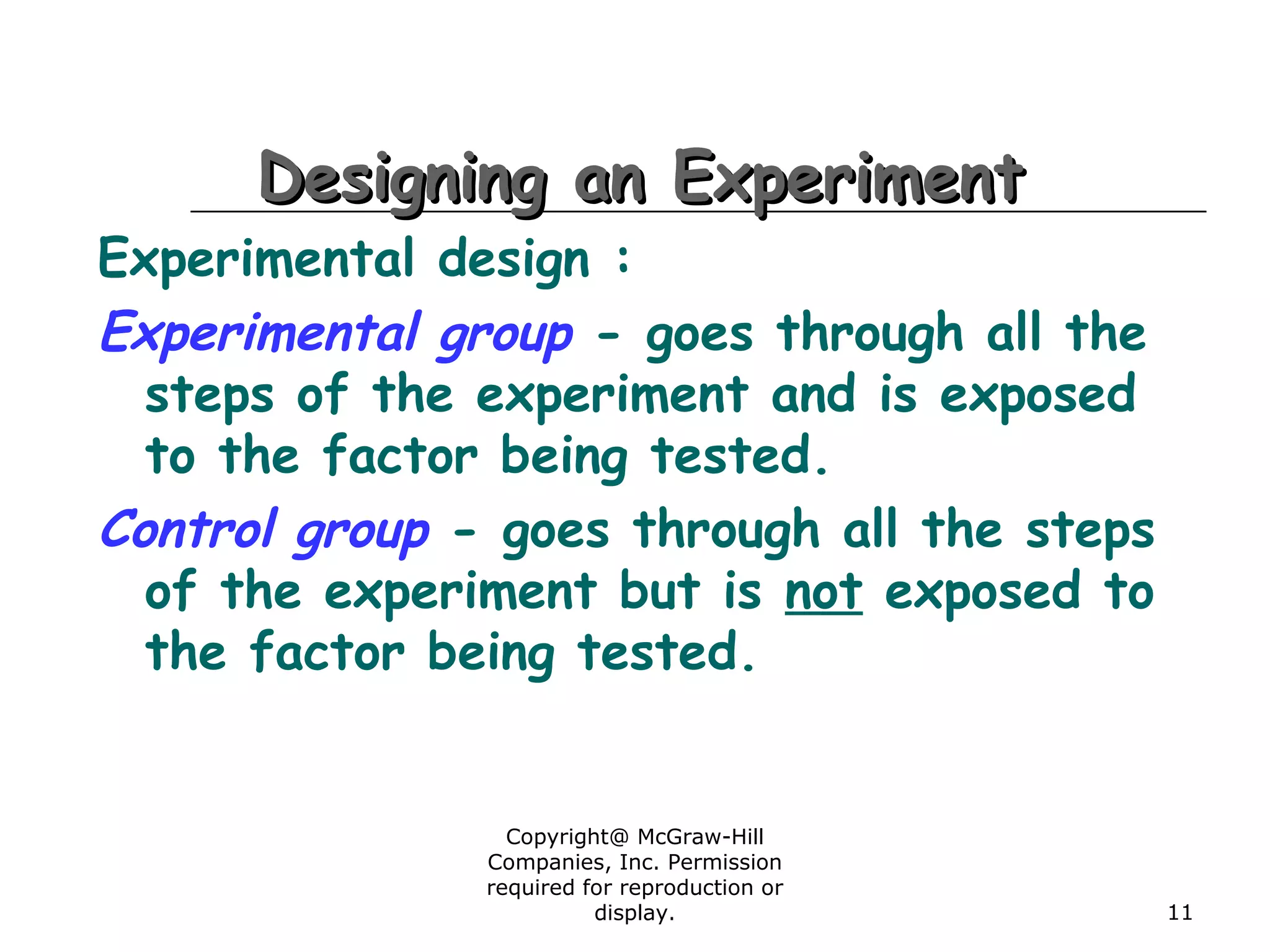 Copyright@ McGraw-Hill
Companies, Inc. Permission
required for reproduction or
display. 11
Designing an ExperimentDesigning an Experiment
Experimental design :
Experimental group - goes through all the
steps of the experiment and is exposed
to the factor being tested.
Control group - goes through all the steps
of the experiment but is not exposed to
the factor being tested.
 