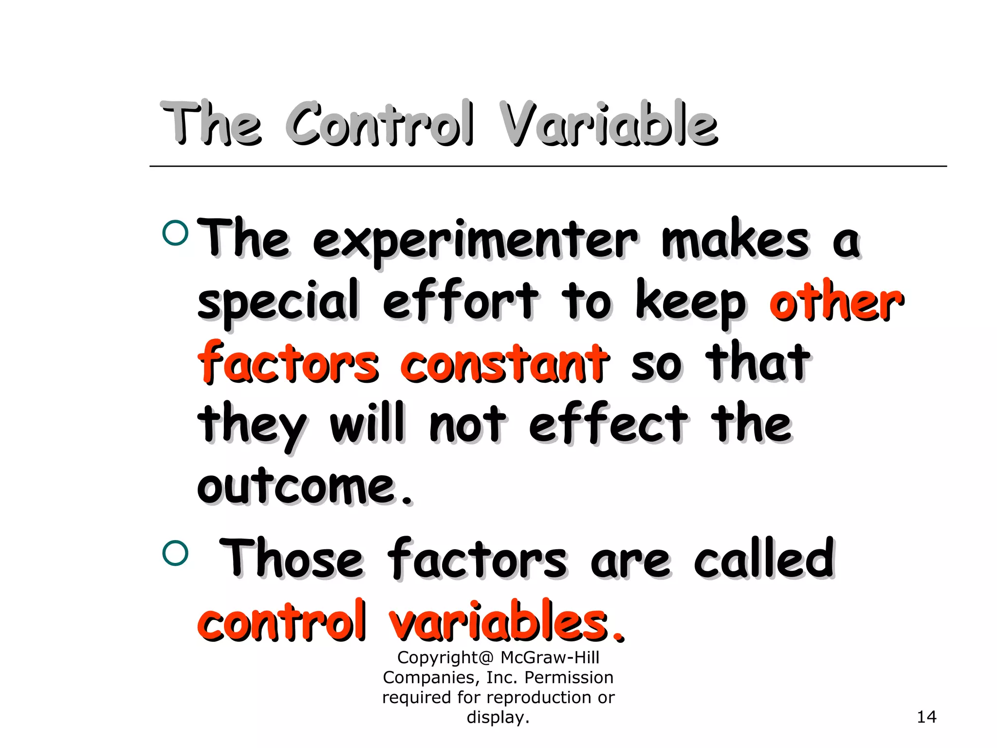 Copyright@ McGraw-Hill
Companies, Inc. Permission
required for reproduction or
display. 14
The Control VariableThe Control Variable
 The experimenter makes aThe experimenter makes a
special effort to keepspecial effort to keep otherother
factors constantfactors constant so thatso that
they will not effect thethey will not effect the
outcome.outcome.
 Those factors are calledThose factors are called
control variables.control variables.
 