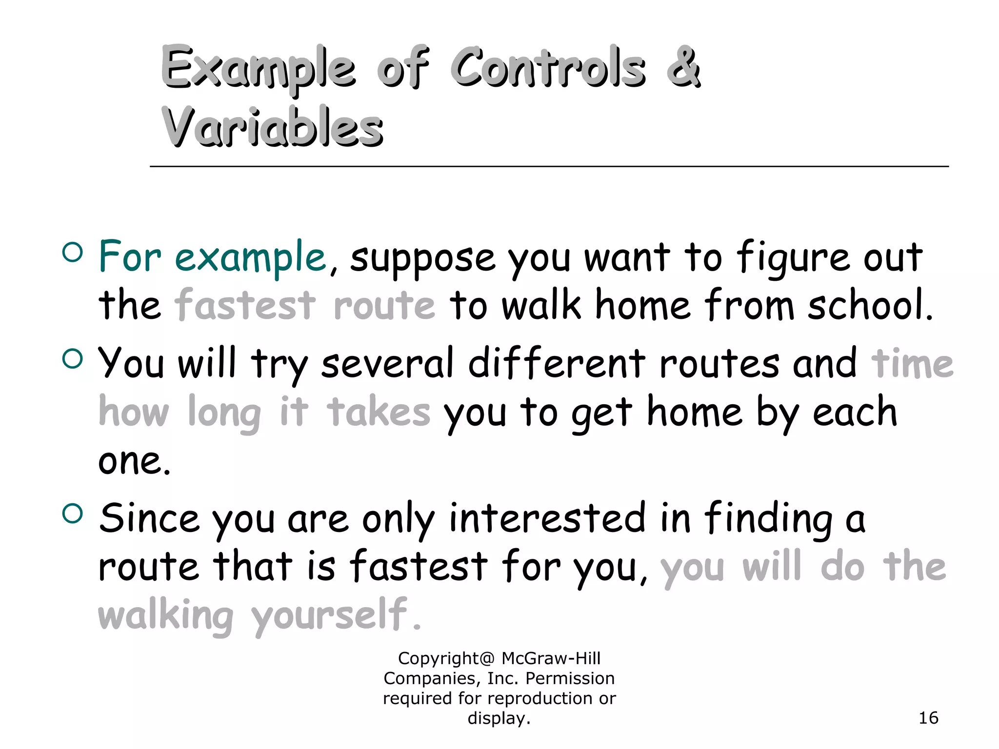 Copyright@ McGraw-Hill
Companies, Inc. Permission
required for reproduction or
display. 16
Example of Controls &Example of Controls &
VariablesVariables
 For example, suppose you want to figure out
the fastest route to walk home from school.
 You will try several different routes and time
how long it takes you to get home by each
one.
 Since you are only interested in finding a
route that is fastest for you, you will do the
walking yourself.
 