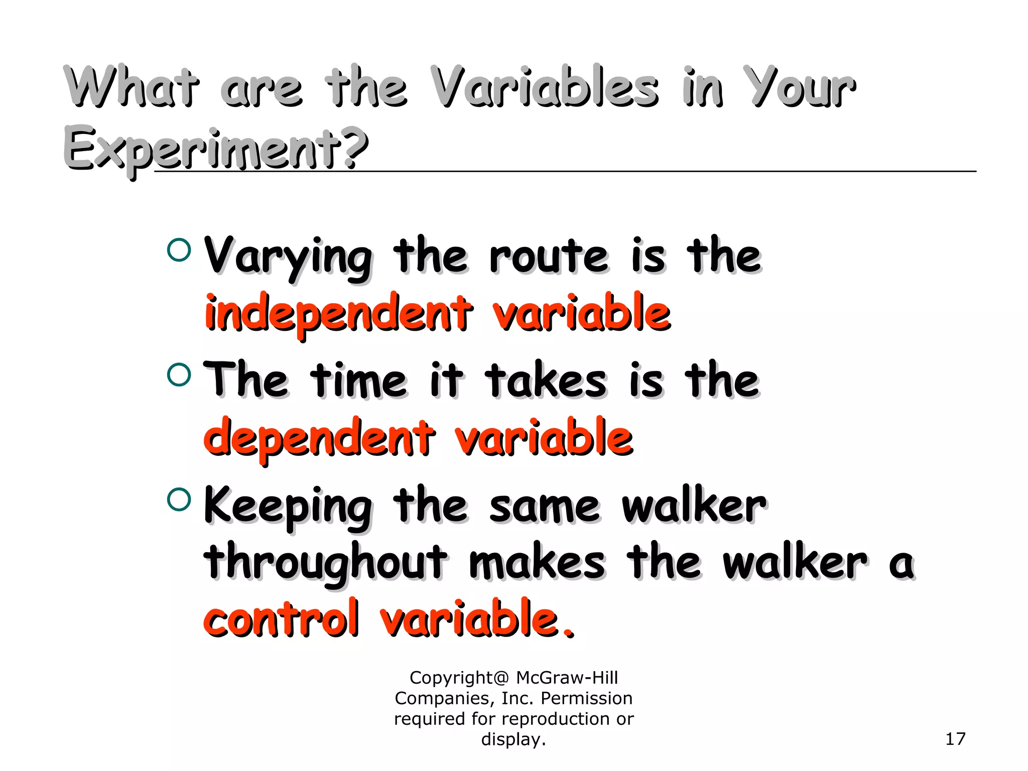 Copyright@ McGraw-Hill
Companies, Inc. Permission
required for reproduction or
display. 17
What are the Variables in YourWhat are the Variables in Your
Experiment?Experiment?
 Varying the route is theVarying the route is the
independent variableindependent variable
 The time it takes is theThe time it takes is the
dependent variabledependent variable
 Keeping the same walkerKeeping the same walker
throughout makes the walker athroughout makes the walker a
control variable.control variable.
 