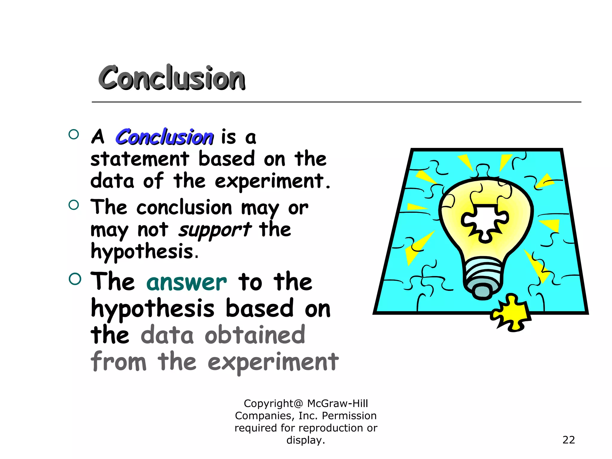 Copyright@ McGraw-Hill
Companies, Inc. Permission
required for reproduction or
display. 22
ConclusionConclusion
 A ConclusionConclusion is a
statement based on the
data of the experiment.
 The conclusion may or
may not support the
hypothesis.
 The answer to the
hypothesis based on
the data obtained
from the experiment
 