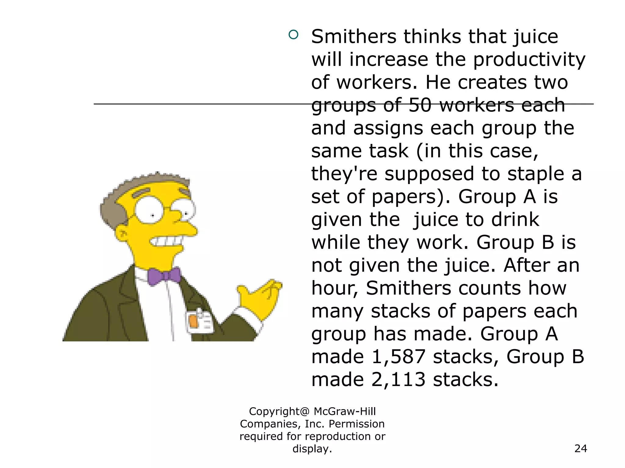Copyright@ McGraw-Hill
Companies, Inc. Permission
required for reproduction or
display. 24
 Smithers thinks that juice
will increase the productivity
of workers. He creates two
groups of 50 workers each
and assigns each group the
same task (in this case,
they're supposed to staple a
set of papers). Group A is
given the juice to drink
while they work. Group B is
not given the juice. After an
hour, Smithers counts how
many stacks of papers each
group has made. Group A
made 1,587 stacks, Group B
made 2,113 stacks.
 