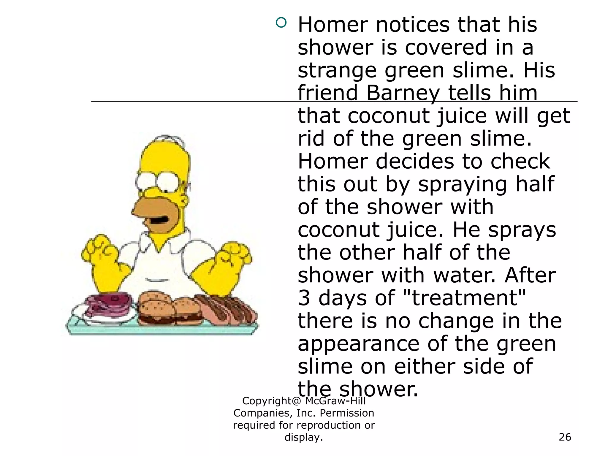 Copyright@ McGraw-Hill
Companies, Inc. Permission
required for reproduction or
display. 26
 Homer notices that his
shower is covered in a
strange green slime. His
friend Barney tells him
that coconut juice will get
rid of the green slime.
Homer decides to check
this out by spraying half
of the shower with
coconut juice. He sprays
the other half of the
shower with water. After
3 days of "treatment"
there is no change in the
appearance of the green
slime on either side of
the shower.
 