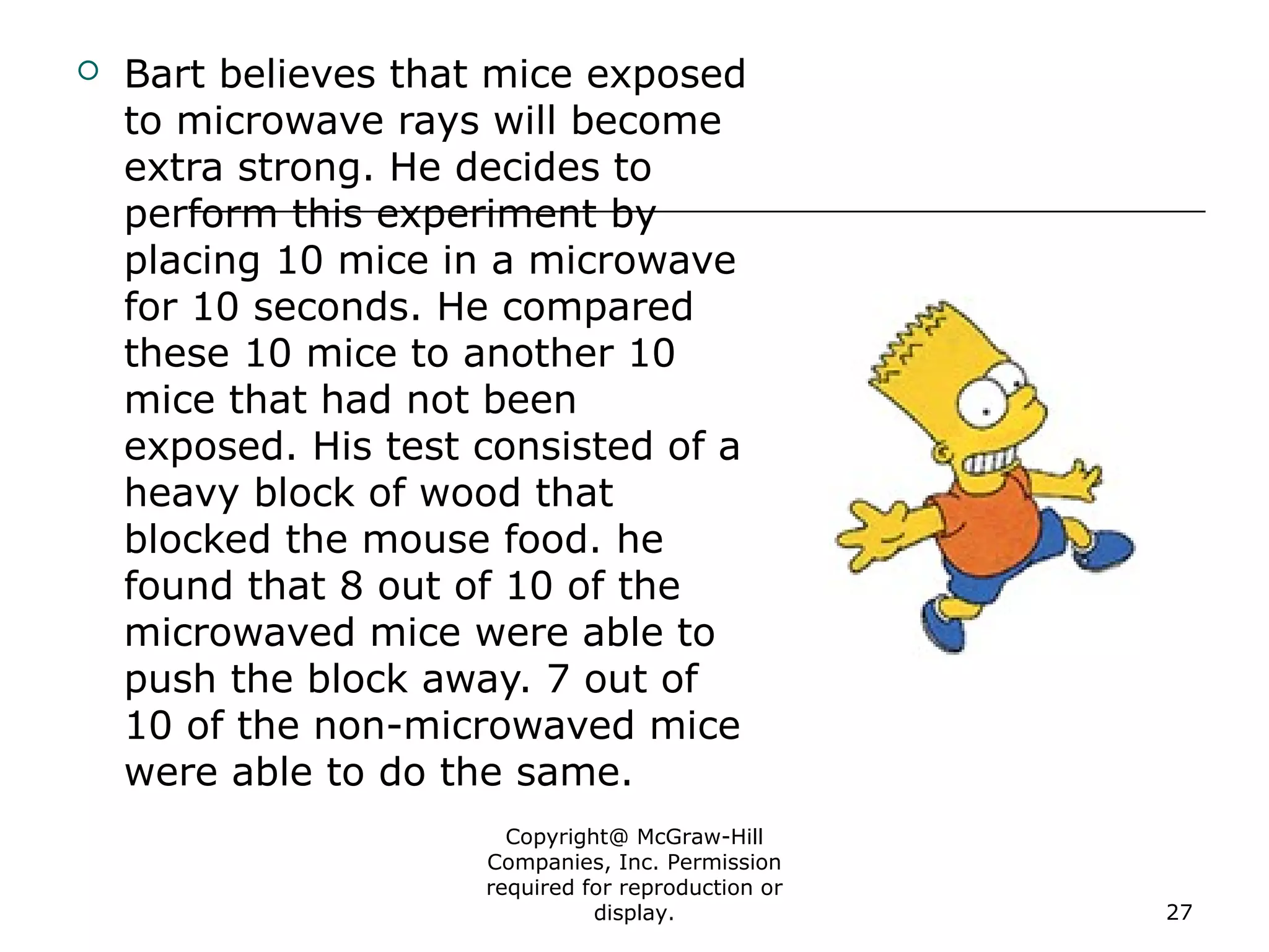 Copyright@ McGraw-Hill
Companies, Inc. Permission
required for reproduction or
display. 27
 Bart believes that mice exposed
to microwave rays will become
extra strong. He decides to
perform this experiment by
placing 10 mice in a microwave
for 10 seconds. He compared
these 10 mice to another 10
mice that had not been
exposed. His test consisted of a
heavy block of wood that
blocked the mouse food. he
found that 8 out of 10 of the
microwaved mice were able to
push the block away. 7 out of
10 of the non-microwaved mice
were able to do the same.
 