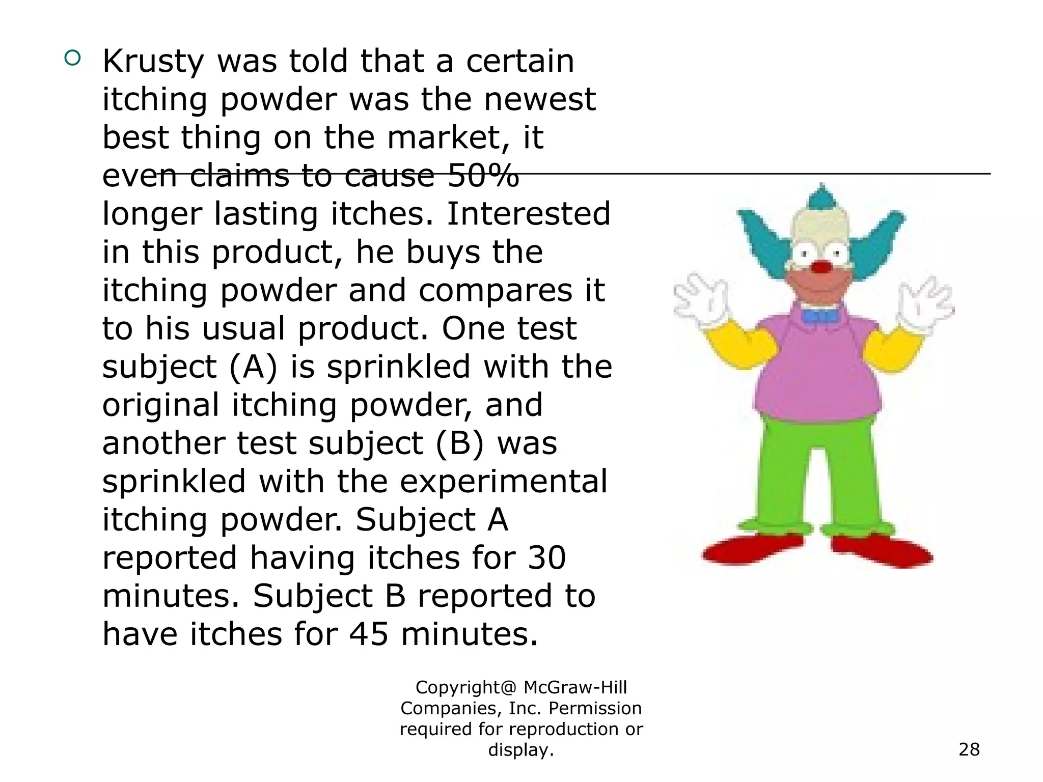 Copyright@ McGraw-Hill
Companies, Inc. Permission
required for reproduction or
display. 28
 Krusty was told that a certain
itching powder was the newest
best thing on the market, it
even claims to cause 50%
longer lasting itches. Interested
in this product, he buys the
itching powder and compares it
to his usual product. One test
subject (A) is sprinkled with the
original itching powder, and
another test subject (B) was
sprinkled with the experimental
itching powder. Subject A
reported having itches for 30
minutes. Subject B reported to
have itches for 45 minutes.
 