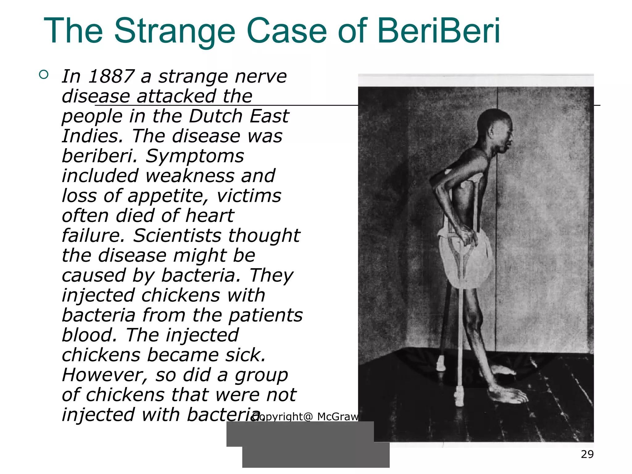Copyright@ McGraw-Hill
Companies, Inc. Permission
required for reproduction or
display. 29
The Strange Case of BeriBeri
 In 1887 a strange nerve
disease attacked the
people in the Dutch East
Indies. The disease was
beriberi. Symptoms
included weakness and
loss of appetite, victims
often died of heart
failure. Scientists thought
the disease might be
caused by bacteria. They
injected chickens with
bacteria from the patients
blood. The injected
chickens became sick.
However, so did a group
of chickens that were not
injected with bacteria.
 