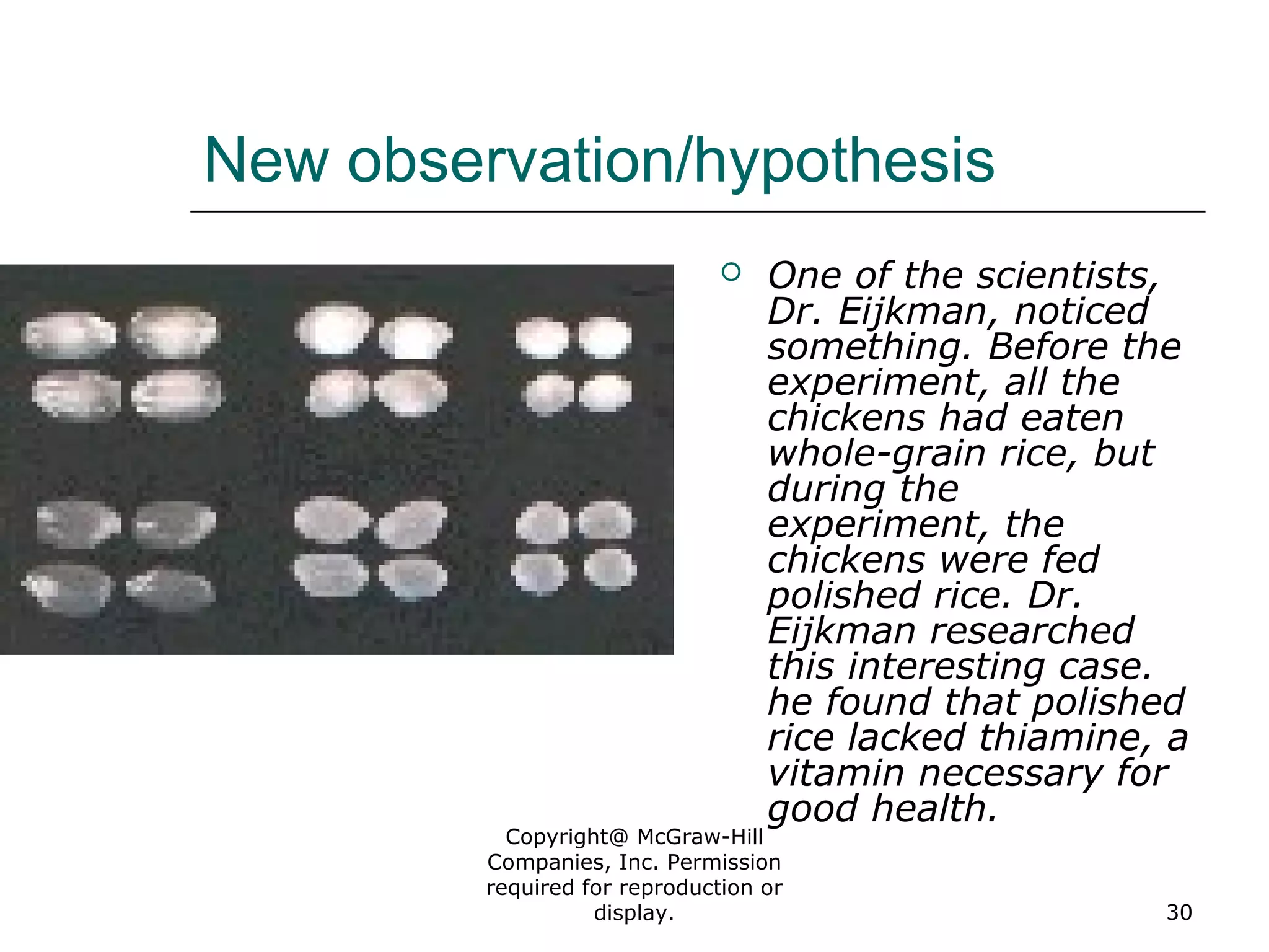 Copyright@ McGraw-Hill
Companies, Inc. Permission
required for reproduction or
display. 30
New observation/hypothesis
 One of the scientists,
Dr. Eijkman, noticed
something. Before the
experiment, all the
chickens had eaten
whole-grain rice, but
during the
experiment, the
chickens were fed
polished rice. Dr.
Eijkman researched
this interesting case.
he found that polished
rice lacked thiamine, a
vitamin necessary for
good health.
 