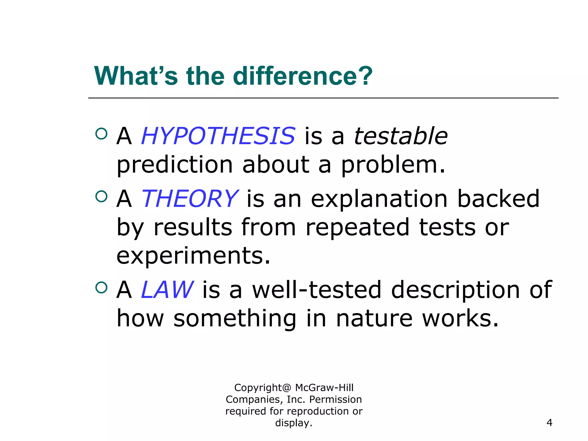 Copyright@ McGraw-Hill
Companies, Inc. Permission
required for reproduction or
display. 4
What’s the difference?
 A HYPOTHESIS is a testable
prediction about a problem.
 A THEORY is an explanation backed
by results from repeated tests or
experiments.
 A LAW is a well-tested description of
how something in nature works.
 