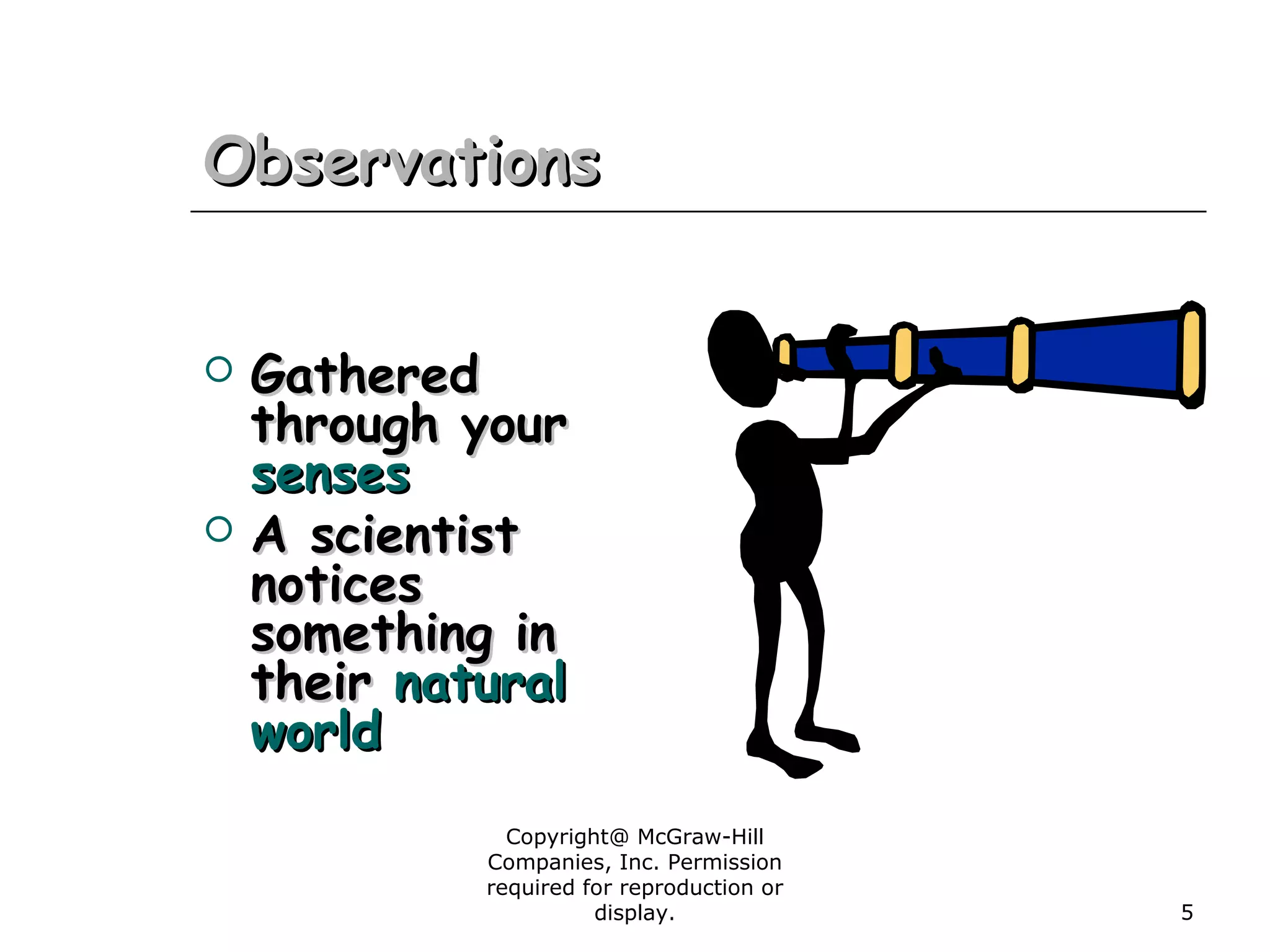 Copyright@ McGraw-Hill
Companies, Inc. Permission
required for reproduction or
display. 5
ObservationsObservations
 GatheredGathered
through yourthrough your
sensessenses
 A scientistA scientist
noticesnotices
something insomething in
theirtheir naturalnatural
worldworld
 