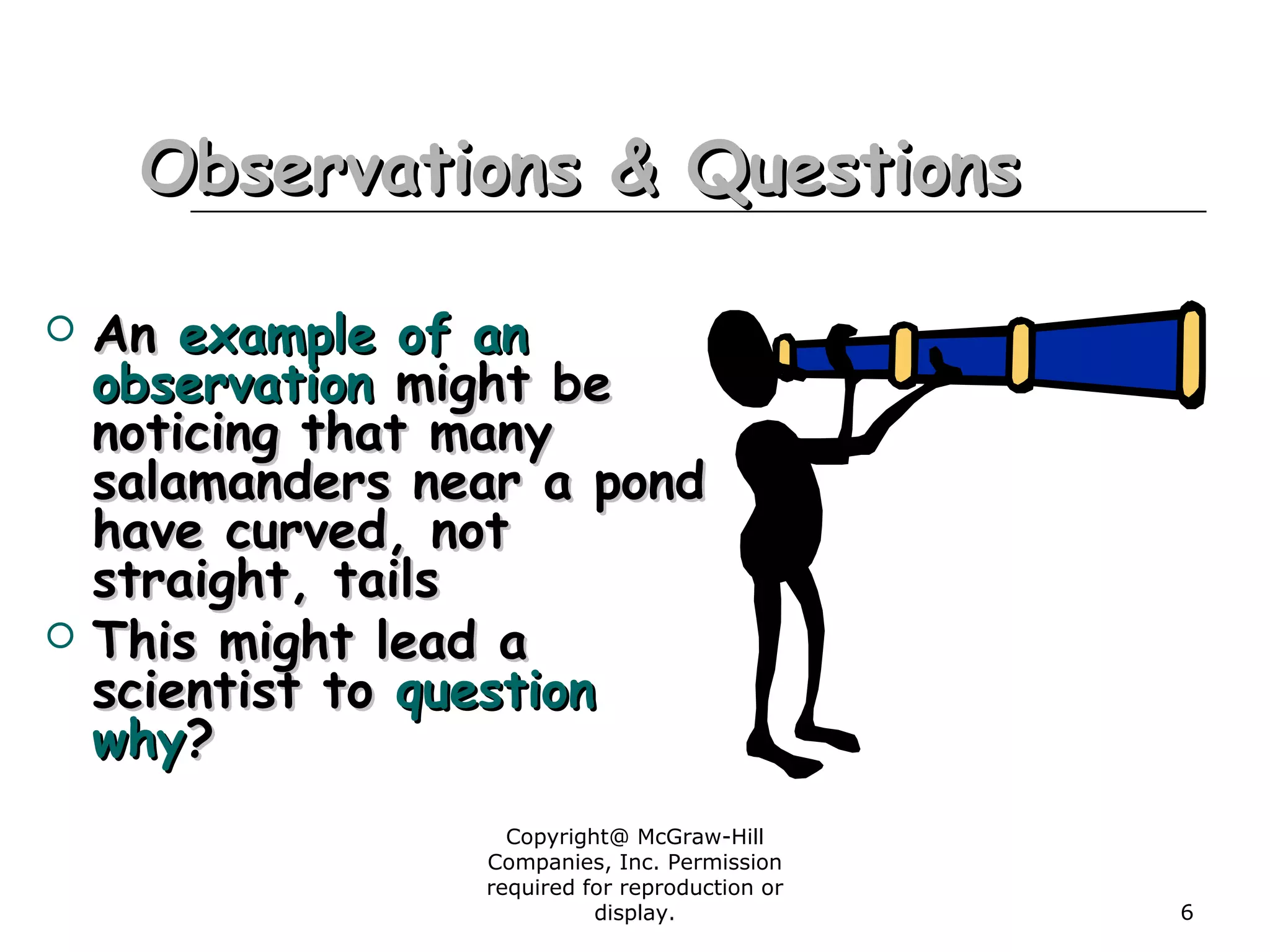 Copyright@ McGraw-Hill
Companies, Inc. Permission
required for reproduction or
display. 6
Observations & QuestionsObservations & Questions
 AnAn exampleexample of anof an
observationobservation might bemight be
noticing that manynoticing that many
salamanders near a pondsalamanders near a pond
have curved, nothave curved, not
straight, tailsstraight, tails
 This might lead aThis might lead a
scientist toscientist to questionquestion
whywhy??
 