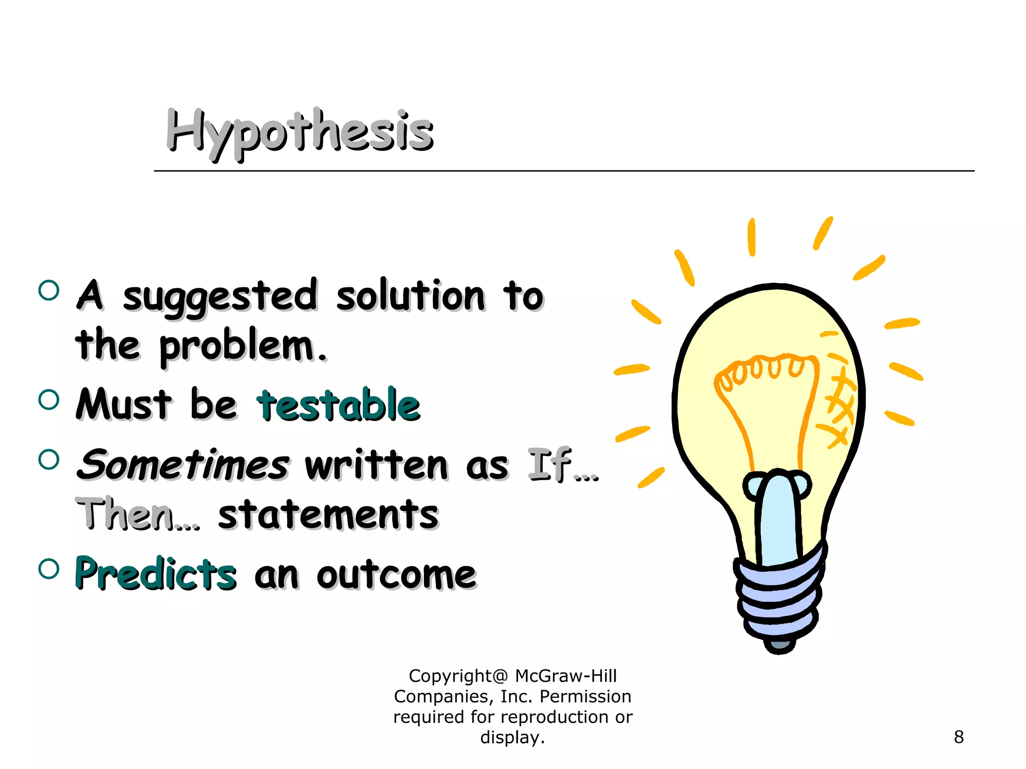 Copyright@ McGraw-Hill
Companies, Inc. Permission
required for reproduction or
display. 8
HypothesisHypothesis
 A suggested solution toA suggested solution to
the problem.the problem.
 Must beMust be testabletestable
 SometimesSometimes written aswritten as If…If…
Then…Then… statementsstatements
 PredictsPredicts an outcomean outcome
 