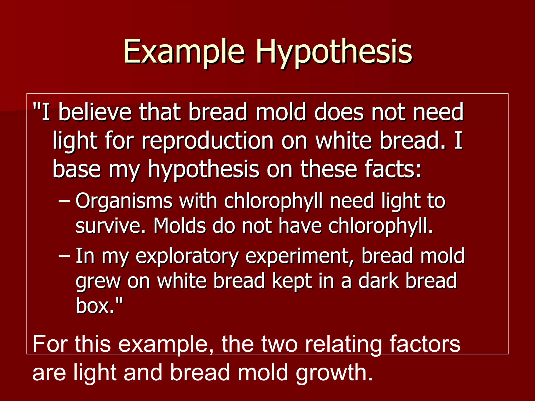 Example Hypothesis "I believe that bread mold does not need light for reproduction on white bread. I base my hypothesis on these facts:  Organisms with chlorophyll need light to survive. Molds do not have chlorophyll.  In my exploratory experiment, bread mold grew on white bread kept in a dark bread box."  For this example, the two relating factors are light and bread mold growth. 