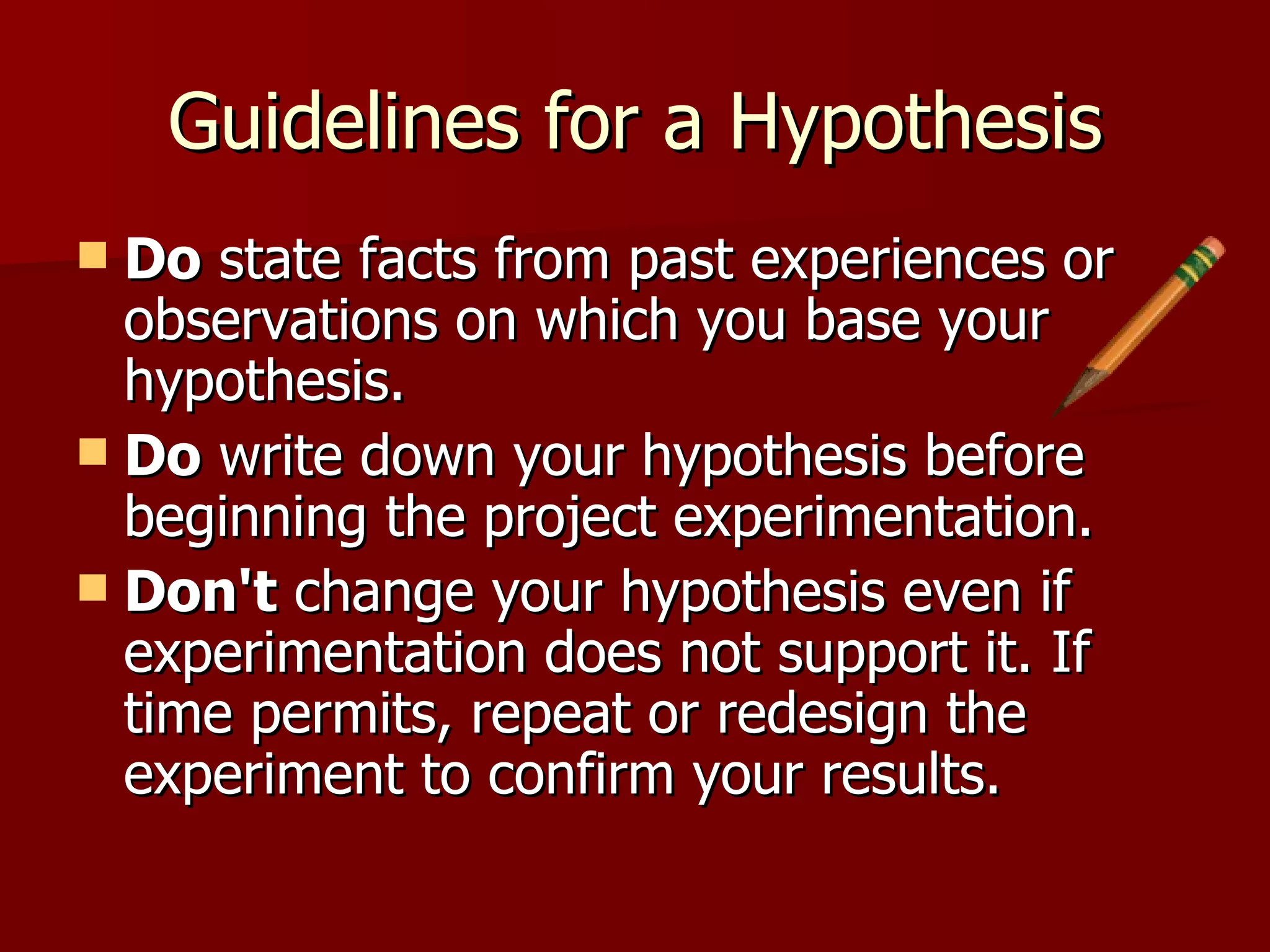 Guidelines for a Hypothesis Do  state facts from past experiences or observations on which you base your hypothesis.  Do  write down your hypothesis before beginning the project experimentation.  Don't  change your hypothesis even if experimentation does not support it. If time permits, repeat or redesign the experiment to confirm your results.  