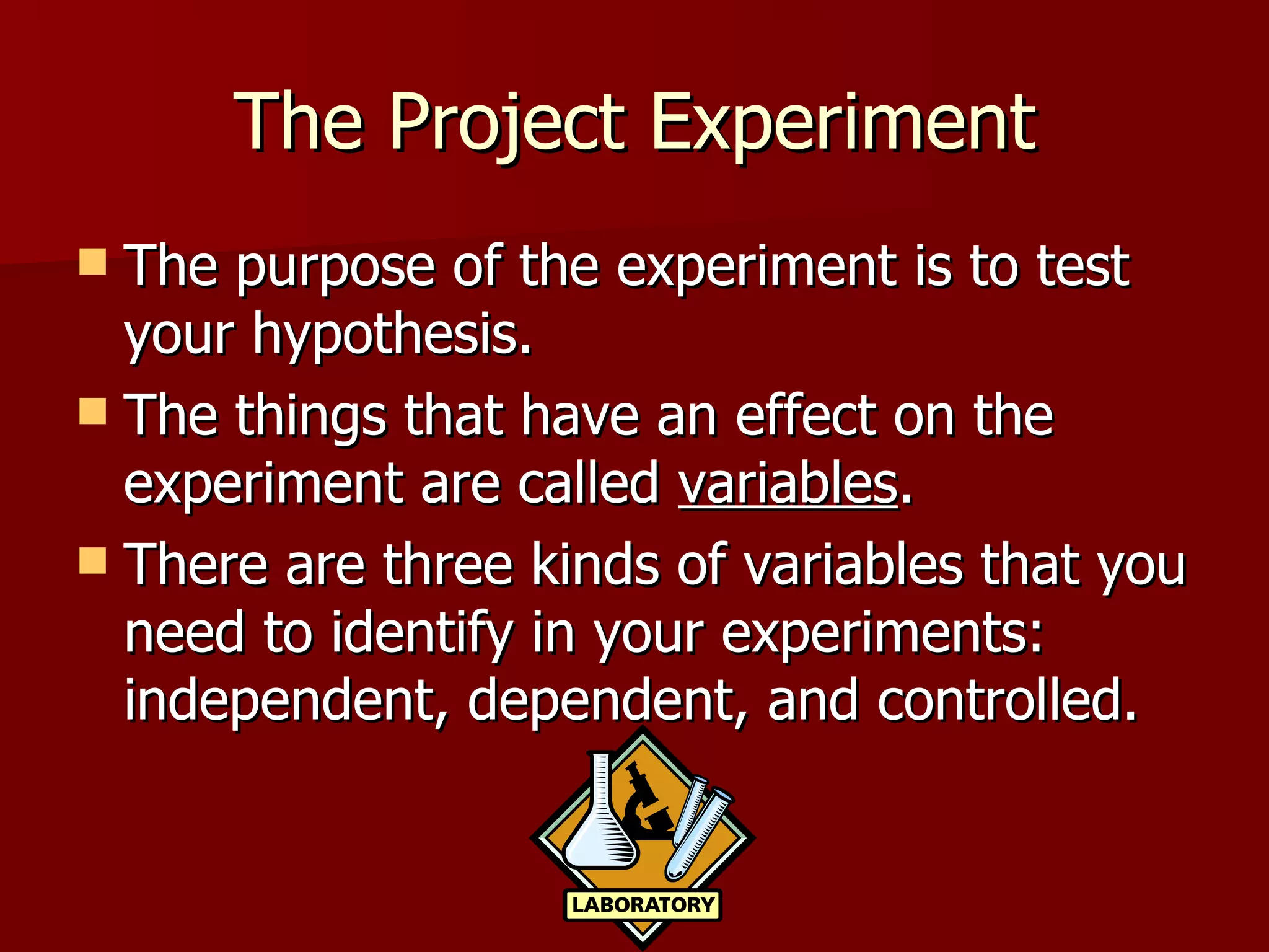 The Project Experiment The purpose of the experiment is to test your hypothesis. The things that have an effect on the experiment are called  variables .  There are three kinds of variables that you need to identify in your experiments: independent, dependent, and controlled.  