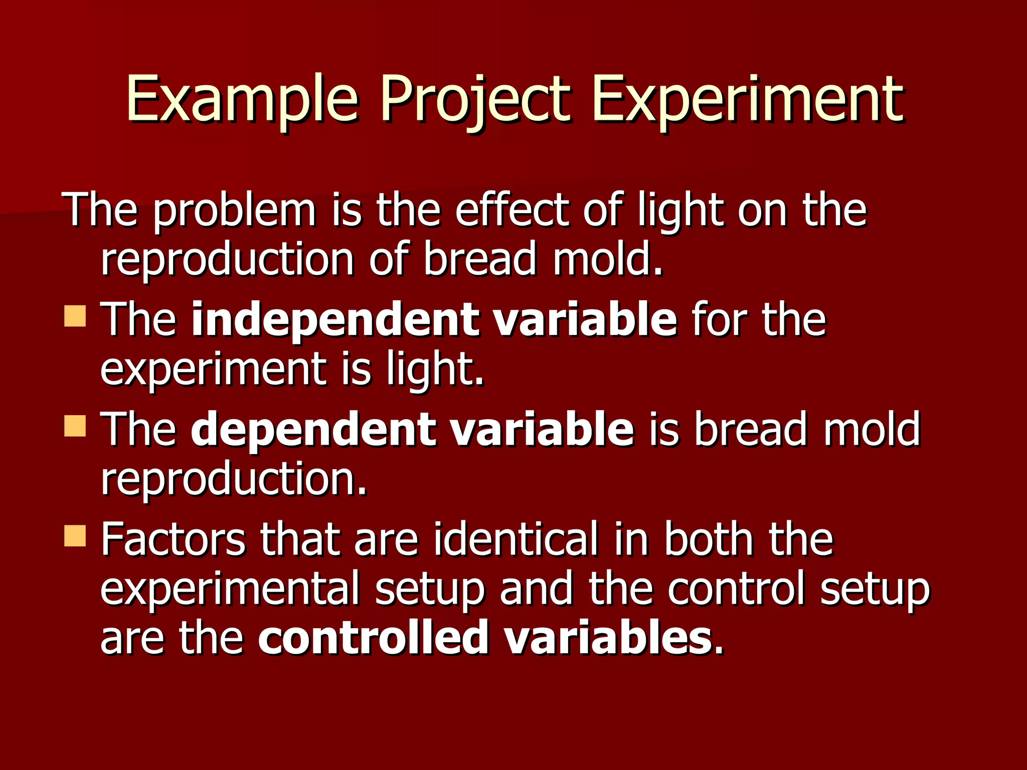 Example Project Experiment The problem is the effect of light on the reproduction of bread mold.  The  independent variable  for the experiment is light. The  dependent variable  is bread mold reproduction.  Factors that are identical in both the experimental setup and the control setup are the  controlled variables .  