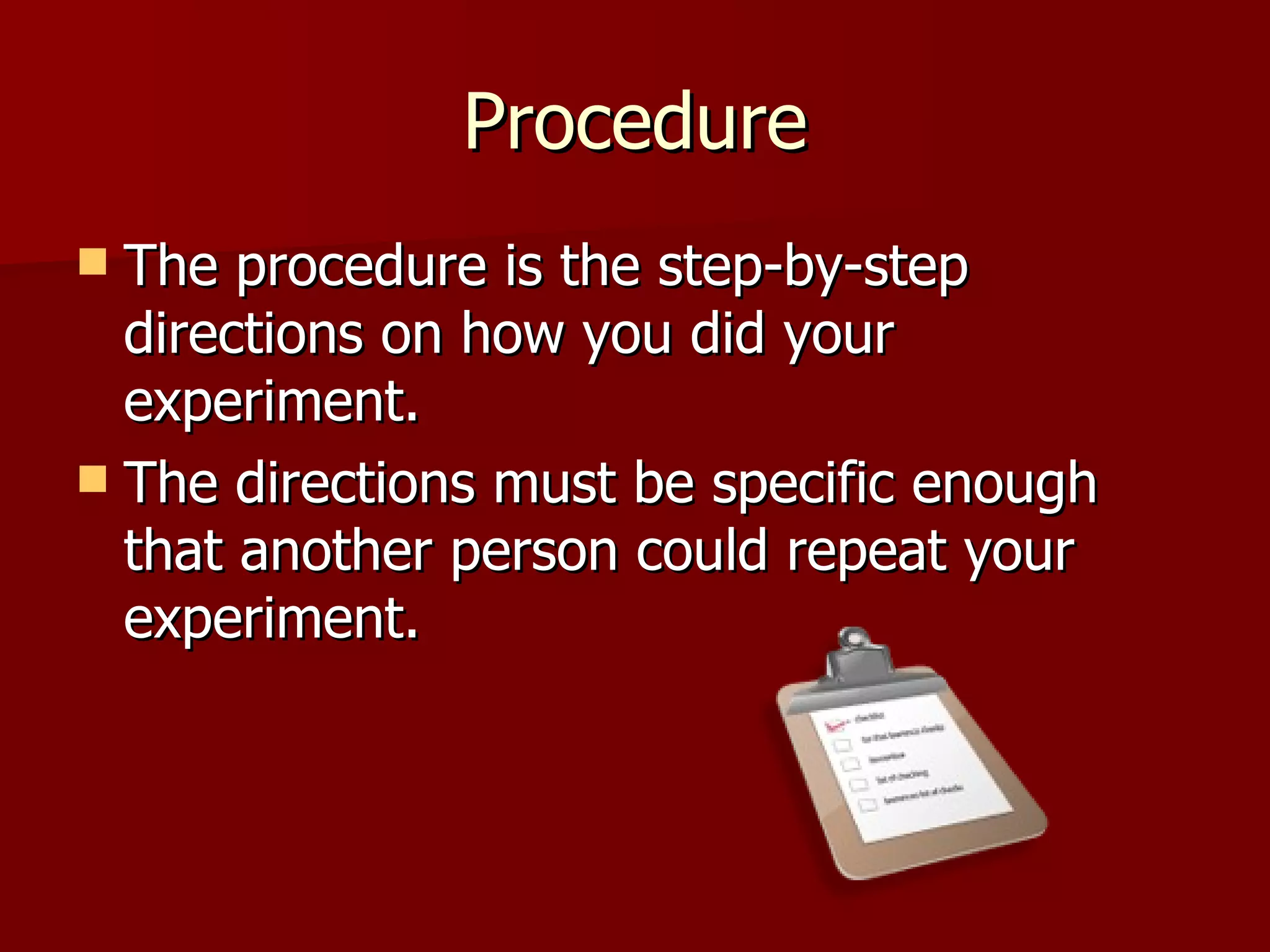 Procedure The procedure is the step-by-step directions on how you did your experiment.  The directions must be specific enough that another person could repeat your experiment. 