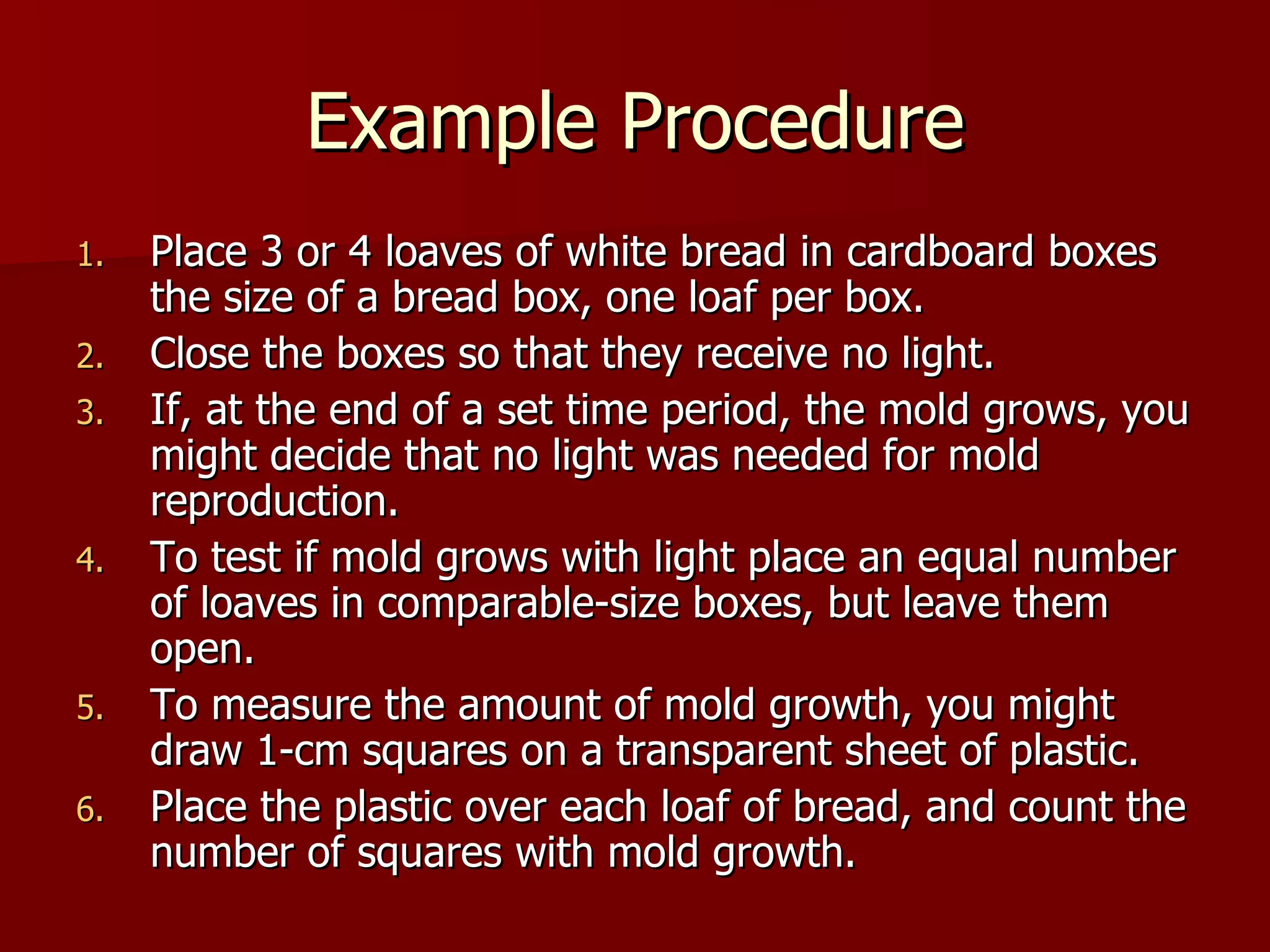 Example Procedure Place 3 or 4 loaves of white bread in cardboard boxes the size of a bread box, one loaf per box. Close the boxes so that they receive no light.  If, at the end of a set time period, the mold grows, you might decide that no light was needed for mold reproduction.  To test if mold grows with light place an equal number of loaves in comparable-size boxes, but leave them open.  To measure the amount of mold growth, you might draw 1-cm squares on a transparent sheet of plastic. Place the plastic over each loaf of bread, and count the number of squares with mold growth. 