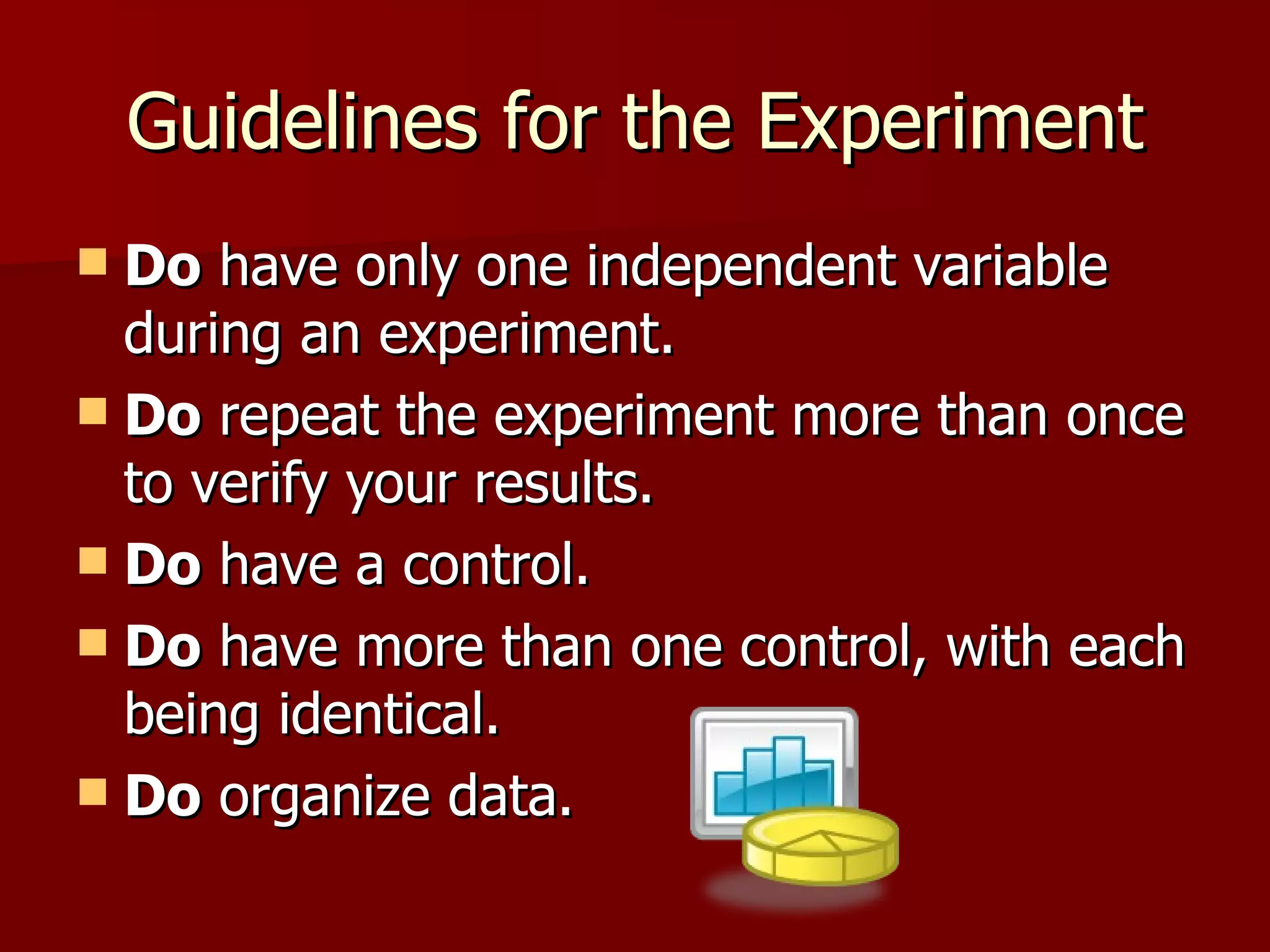 Guidelines for the Experiment Do  have only one independent variable during an experiment.  Do  repeat the experiment more than once to verify your results.  Do  have a control.  Do  have more than one control, with each being identical.  Do  organize data.  