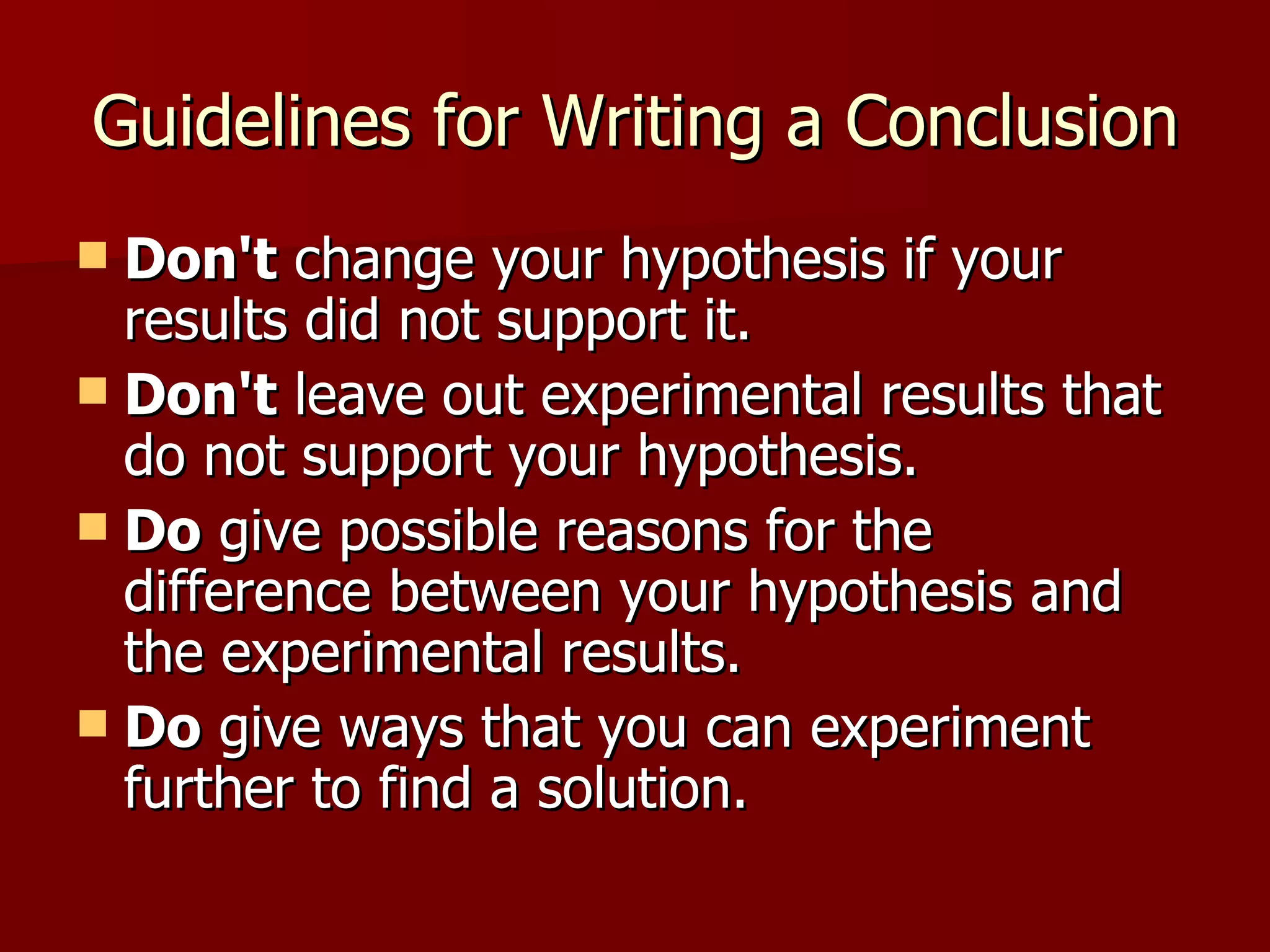 Guidelines for Writing a Conclusion Don't  change your hypothesis if your results did not support it. Don't  leave out experimental results that do not support your hypothesis.  Do  give possible reasons for the difference between your hypothesis and the experimental results.  Do  give ways that you can experiment further to find a solution.  