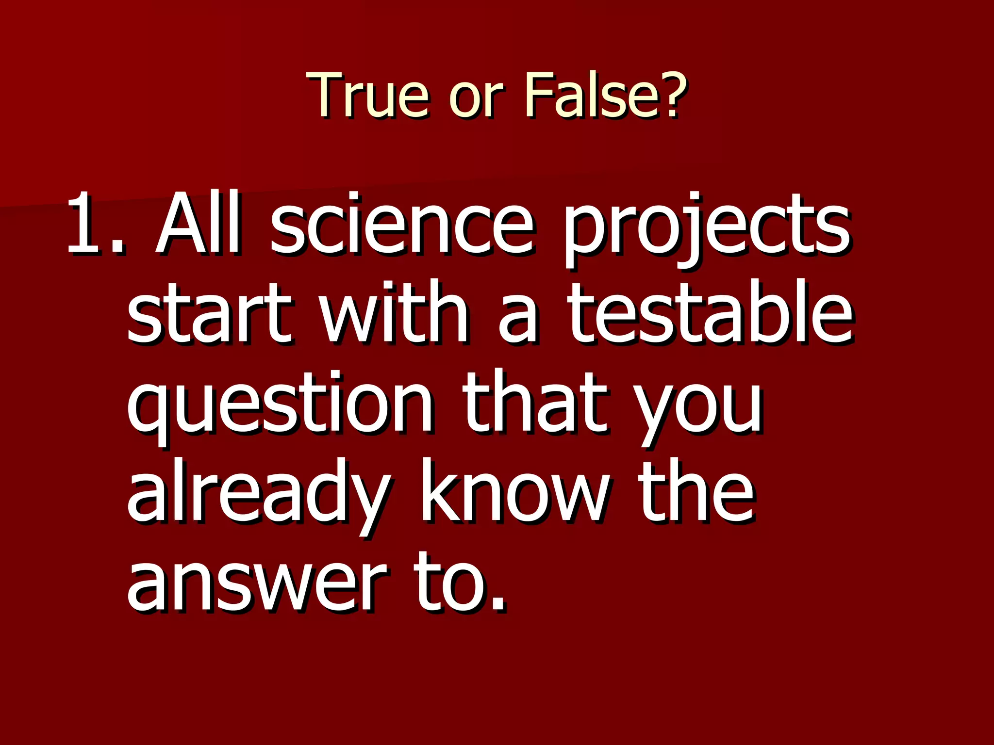 True or False? 1. All science projects start with a testable question that you already know the answer to. 