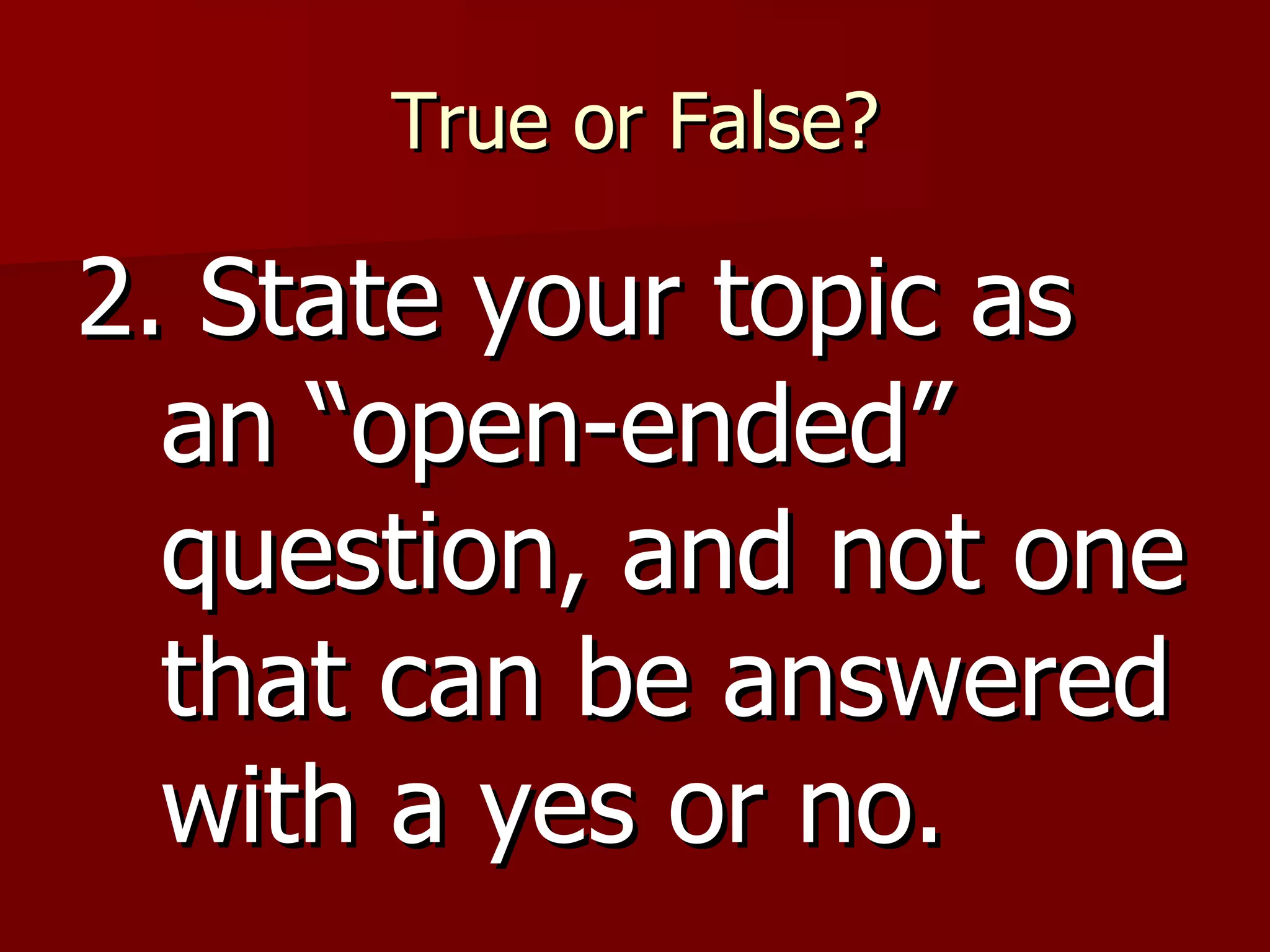 True or False? 2. State your topic as an “open-ended” question, and not one that can be answered with a yes or no. 