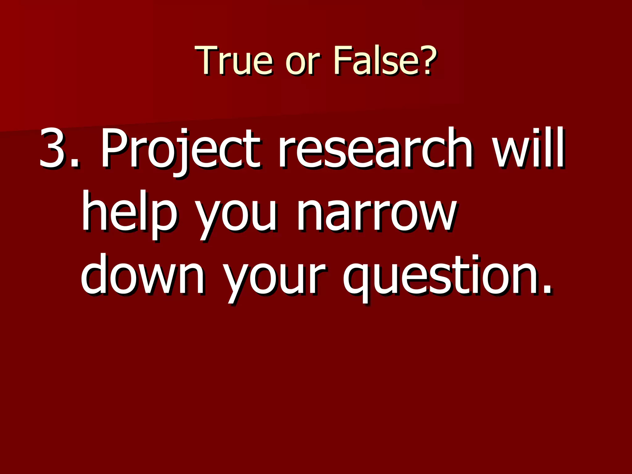 True or False? 3. Project research will help you narrow down your question. 