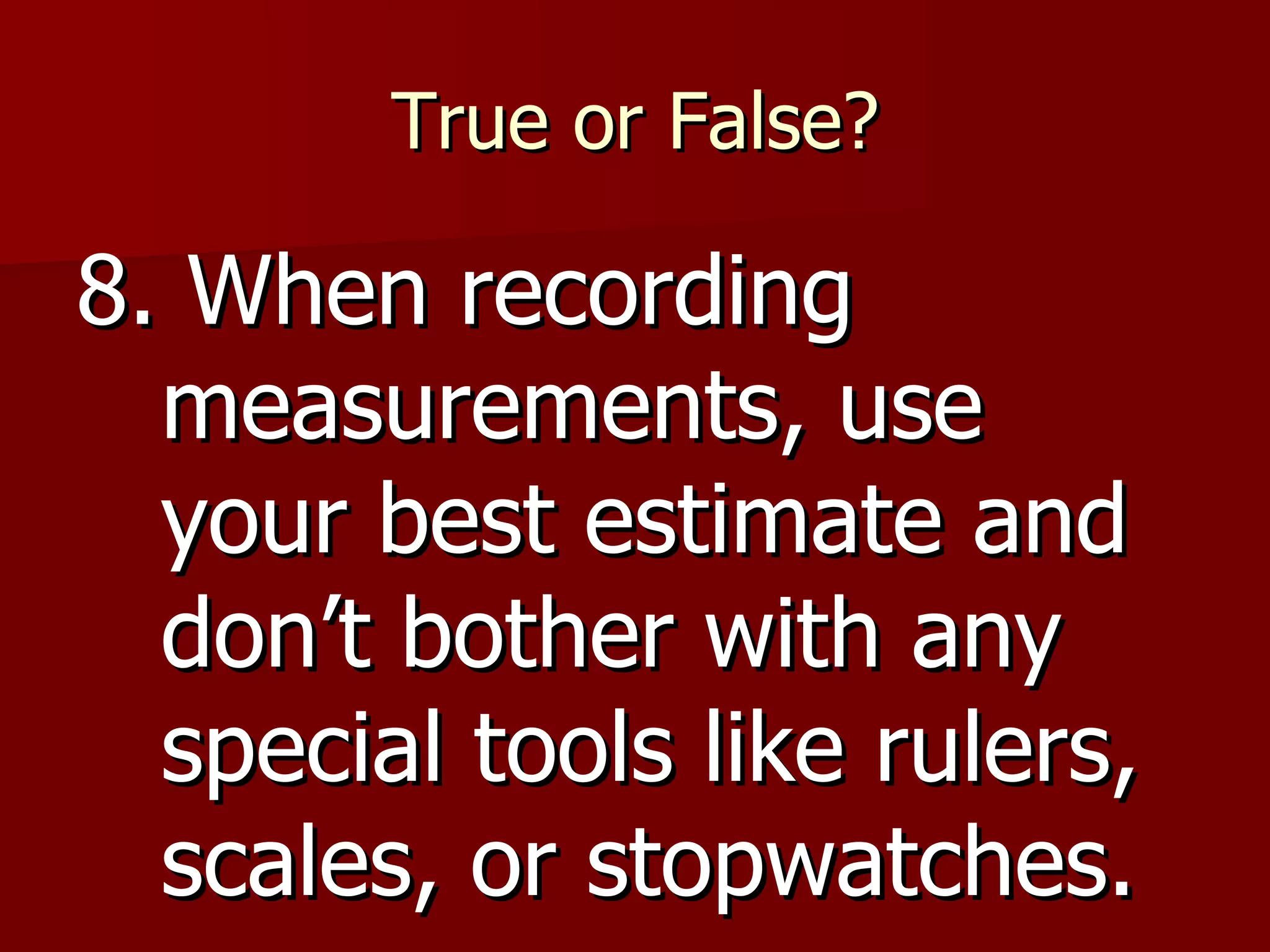 True or False? 8. When recording measurements, use your best estimate and don’t bother with any special tools like rulers, scales, or stopwatches.  