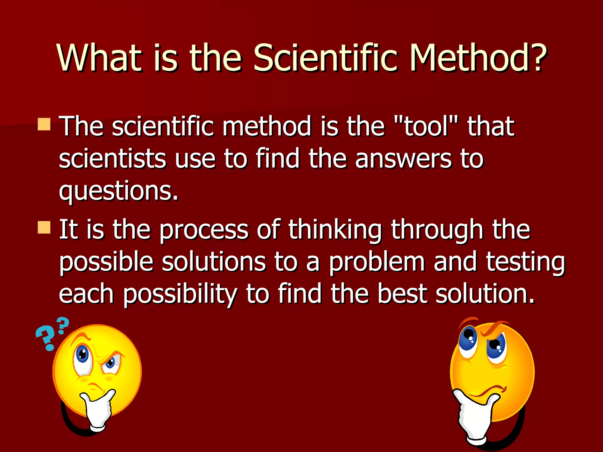 What is the Scientific Method? The scientific method is the "tool" that scientists use to find the answers to questions.  It is the process of thinking through the possible solutions to a problem and testing each possibility to find the best solution.  