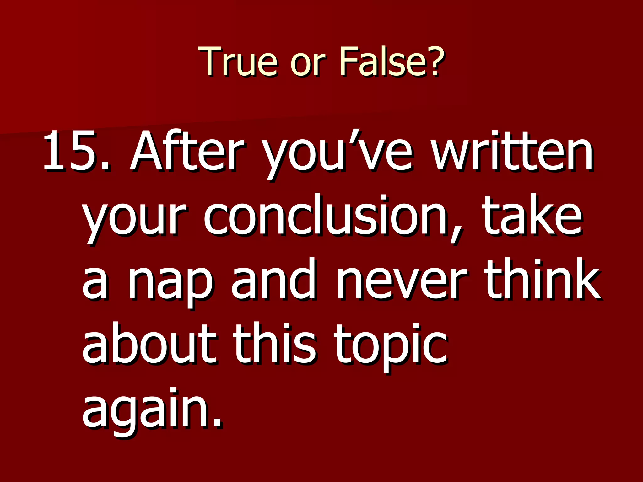 True or False? 15. After you’ve written your conclusion, take a nap and never think about this topic again. 